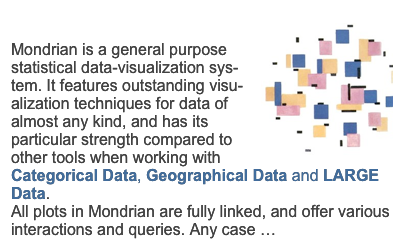 Mondrian￼Mondrian is a general purpose statistical data-visualization sys-tem. It features outstanding visu-alization techniques for data of almost any kind, and has its particular strength compared to other tools when working with Categorical Data, Geographical Data and LARGE Data.
All plots in Mondrian are fully linked, and offer various interactions and queries. Any case … more